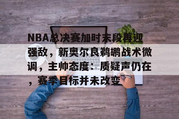 NBA总决赛加时末段再迎强敌，新奥尔良鹈鹕战术微调，主帅态度：质疑声仍在，赛季目标并未改变的简单介绍-九游