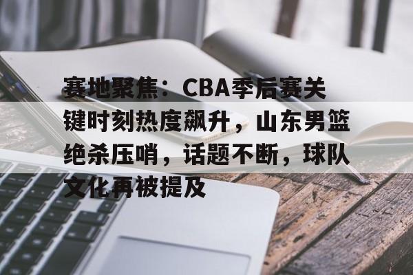 关于赛地聚焦：CBA季后赛关键时刻热度飙升，山东男篮绝杀压哨，话题不断，球队文化再被提及的信息-英雄联盟赔率官网
