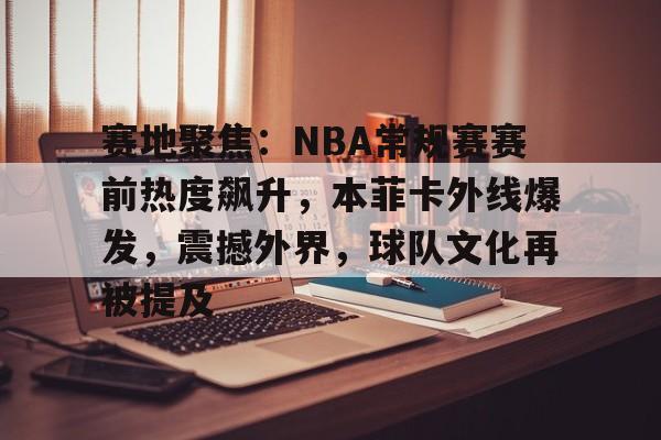赛地聚焦:NBA常规赛赛前热度飙升,本菲卡外线爆发,震撼外界,球队文化再被提及的简单介绍-爱游戏